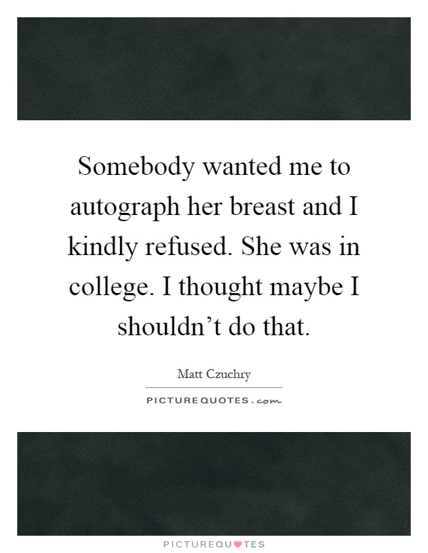 Somebody wanted me to autograph her breast and I kindly refused. She was in college. I thought maybe I shouldn't do that Picture Quote #1