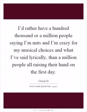 I’d rather have a hundred thousand or a million people saying I’m nuts and I’m crazy for my musical choices and what I’ve said lyrically, than a million people all raising their hand on the first day Picture Quote #1
