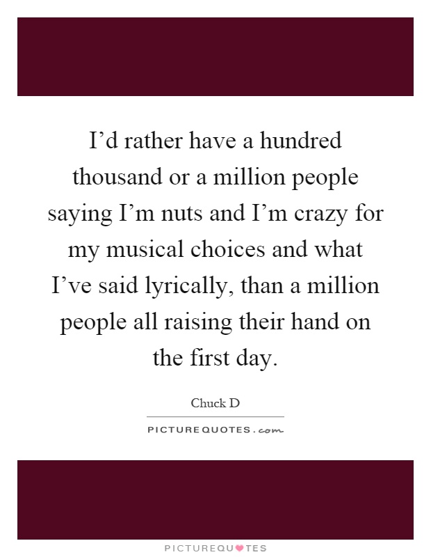 I'd rather have a hundred thousand or a million people saying I'm nuts and I'm crazy for my musical choices and what I've said lyrically, than a million people all raising their hand on the first day Picture Quote #1