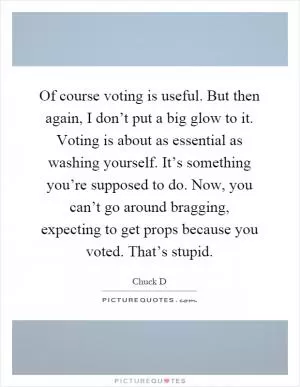 Of course voting is useful. But then again, I don’t put a big glow to it. Voting is about as essential as washing yourself. It’s something you’re supposed to do. Now, you can’t go around bragging, expecting to get props because you voted. That’s stupid Picture Quote #1