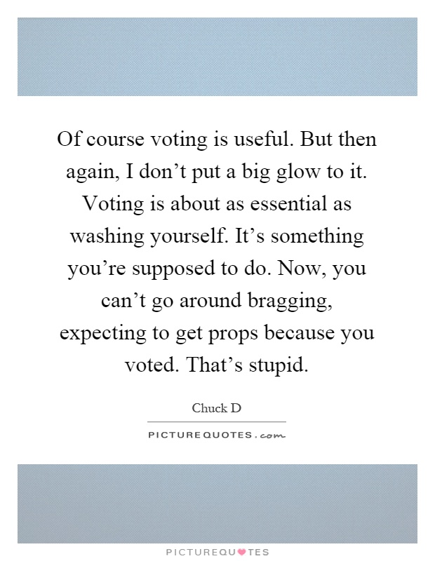 Of course voting is useful. But then again, I don't put a big glow to it. Voting is about as essential as washing yourself. It's something you're supposed to do. Now, you can't go around bragging, expecting to get props because you voted. That's stupid Picture Quote #1