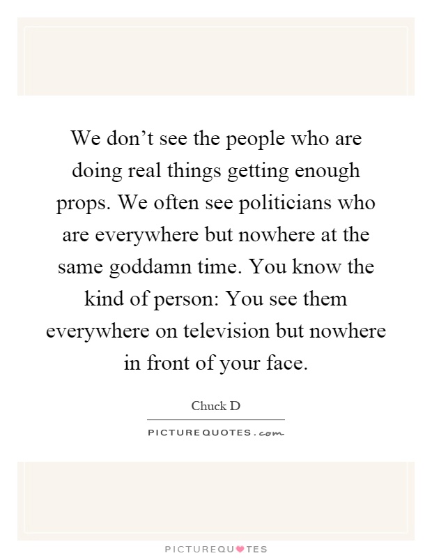 We don't see the people who are doing real things getting enough props. We often see politicians who are everywhere but nowhere at the same goddamn time. You know the kind of person: You see them everywhere on television but nowhere in front of your face Picture Quote #1