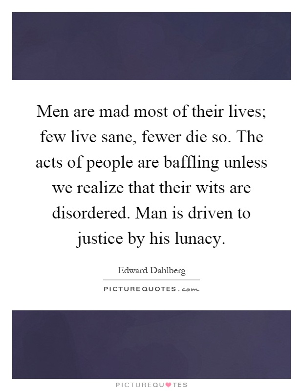 Men are mad most of their lives; few live sane, fewer die so. The acts of people are baffling unless we realize that their wits are disordered. Man is driven to justice by his lunacy Picture Quote #1