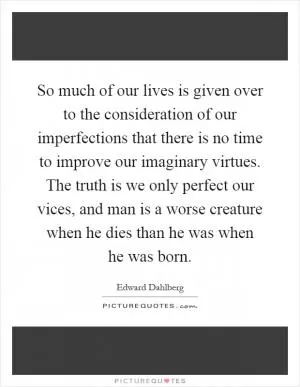 So much of our lives is given over to the consideration of our imperfections that there is no time to improve our imaginary virtues. The truth is we only perfect our vices, and man is a worse creature when he dies than he was when he was born Picture Quote #1