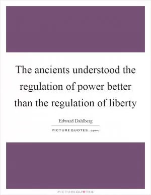 The ancients understood the regulation of power better than the regulation of liberty Picture Quote #1