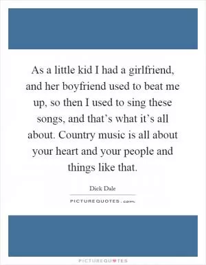 As a little kid I had a girlfriend, and her boyfriend used to beat me up, so then I used to sing these songs, and that’s what it’s all about. Country music is all about your heart and your people and things like that Picture Quote #1