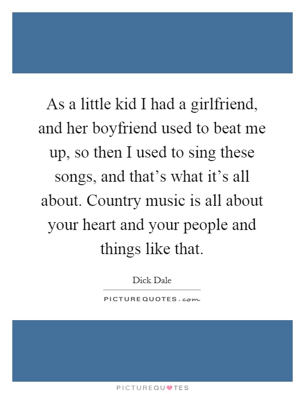 As a little kid I had a girlfriend, and her boyfriend used to beat me up, so then I used to sing these songs, and that's what it's all about. Country music is all about your heart and your people and things like that Picture Quote #1