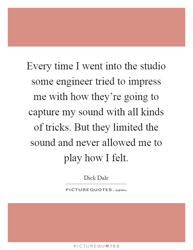 Every time I went into the studio some engineer tried to impress me with how they're going to capture my sound with all kinds of tricks. But they limited the sound and never allowed me to play how I felt Picture Quote #1