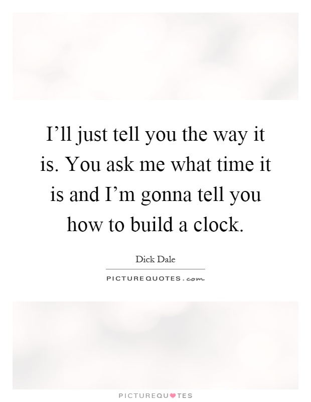 I'll just tell you the way it is. You ask me what time it is and I'm gonna tell you how to build a clock Picture Quote #1