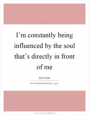 I’m constantly being influenced by the soul that’s directly in front of me Picture Quote #1