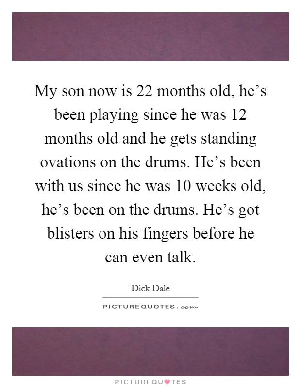 My son now is 22 months old, he's been playing since he was 12 months old and he gets standing ovations on the drums. He's been with us since he was 10 weeks old, he's been on the drums. He's got blisters on his fingers before he can even talk Picture Quote #1