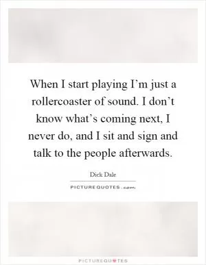 When I start playing I’m just a rollercoaster of sound. I don’t know what’s coming next, I never do, and I sit and sign and talk to the people afterwards Picture Quote #1