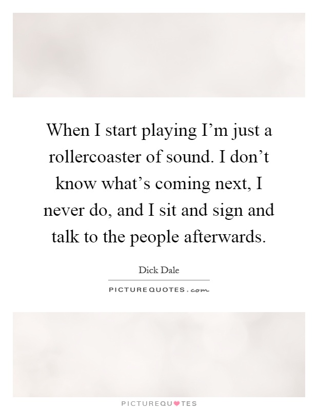 When I start playing I'm just a rollercoaster of sound. I don't know what's coming next, I never do, and I sit and sign and talk to the people afterwards Picture Quote #1
