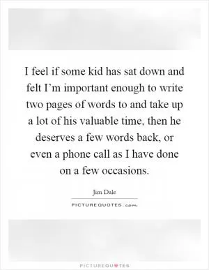 I feel if some kid has sat down and felt I’m important enough to write two pages of words to and take up a lot of his valuable time, then he deserves a few words back, or even a phone call as I have done on a few occasions Picture Quote #1