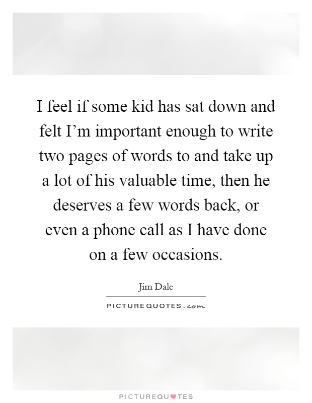 I feel if some kid has sat down and felt I'm important enough to write two pages of words to and take up a lot of his valuable time, then he deserves a few words back, or even a phone call as I have done on a few occasions Picture Quote #1