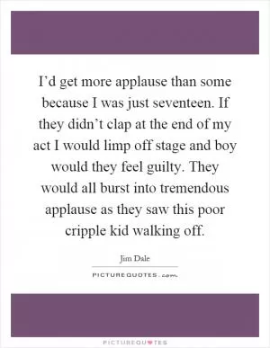 I’d get more applause than some because I was just seventeen. If they didn’t clap at the end of my act I would limp off stage and boy would they feel guilty. They would all burst into tremendous applause as they saw this poor cripple kid walking off Picture Quote #1