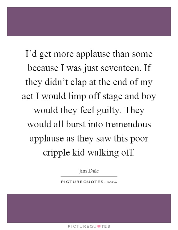 I'd get more applause than some because I was just seventeen. If they didn't clap at the end of my act I would limp off stage and boy would they feel guilty. They would all burst into tremendous applause as they saw this poor cripple kid walking off Picture Quote #1