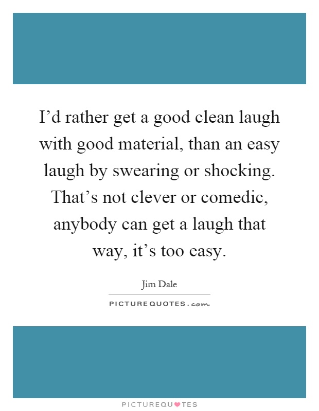 I'd rather get a good clean laugh with good material, than an easy laugh by swearing or shocking. That's not clever or comedic, anybody can get a laugh that way, it's too easy Picture Quote #1
