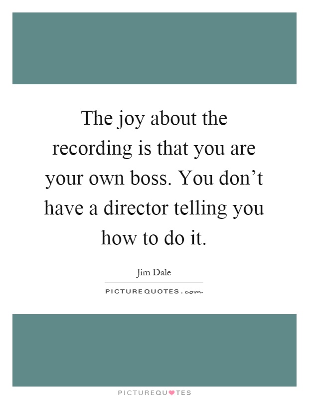 The joy about the recording is that you are your own boss. You don't have a director telling you how to do it Picture Quote #1