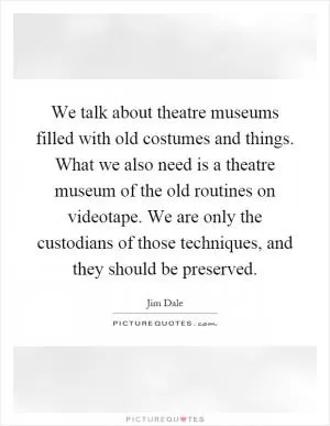 We talk about theatre museums filled with old costumes and things. What we also need is a theatre museum of the old routines on videotape. We are only the custodians of those techniques, and they should be preserved Picture Quote #1