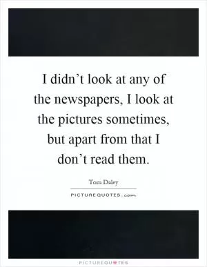 I didn’t look at any of the newspapers, I look at the pictures sometimes, but apart from that I don’t read them Picture Quote #1