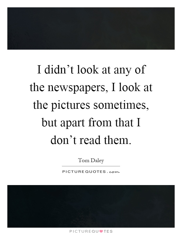 I didn't look at any of the newspapers, I look at the pictures sometimes, but apart from that I don't read them Picture Quote #1
