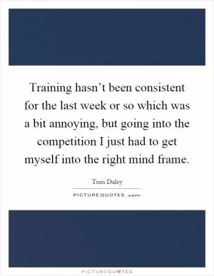 Training hasn’t been consistent for the last week or so which was a bit annoying, but going into the competition I just had to get myself into the right mind frame Picture Quote #1