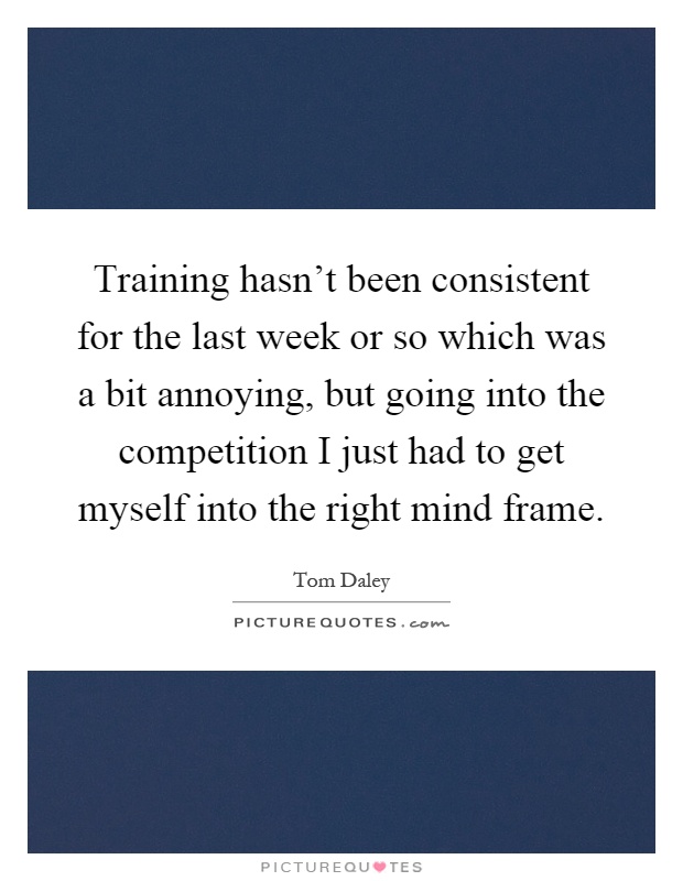 Training hasn't been consistent for the last week or so which was a bit annoying, but going into the competition I just had to get myself into the right mind frame Picture Quote #1