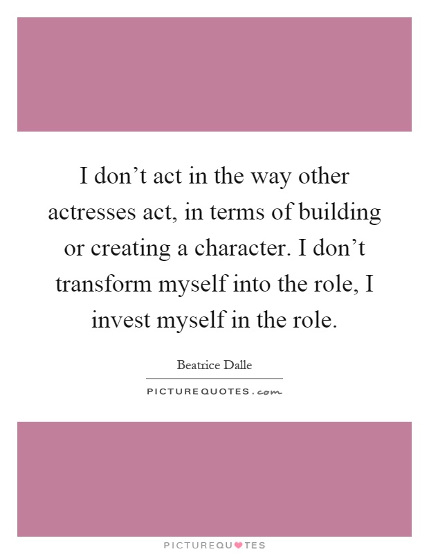 I don't act in the way other actresses act, in terms of building or creating a character. I don't transform myself into the role, I invest myself in the role Picture Quote #1