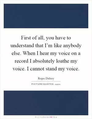 First of all, you have to understand that I’m like anybody else. When I hear my voice on a record I absolutely loathe my voice. I cannot stand my voice Picture Quote #1