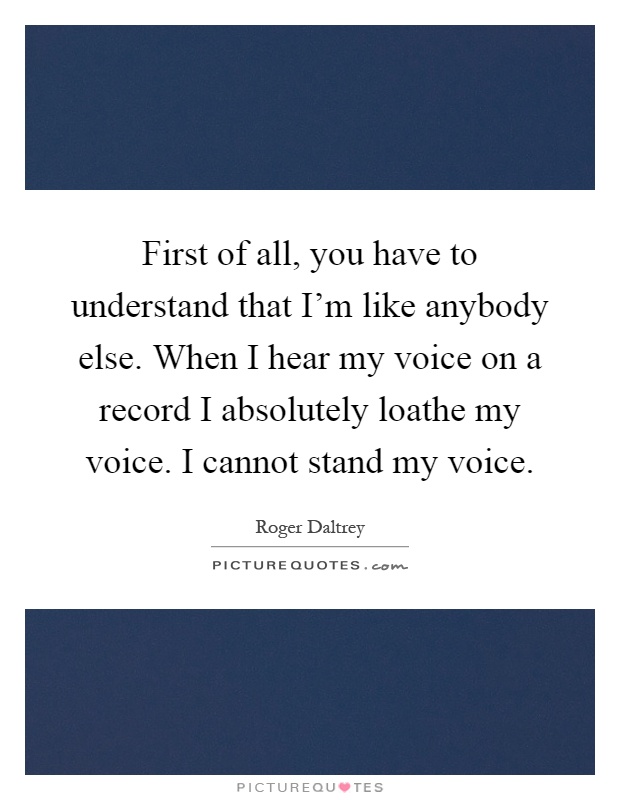 First of all, you have to understand that I'm like anybody else. When I hear my voice on a record I absolutely loathe my voice. I cannot stand my voice Picture Quote #1