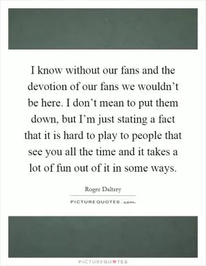 I know without our fans and the devotion of our fans we wouldn’t be here. I don’t mean to put them down, but I’m just stating a fact that it is hard to play to people that see you all the time and it takes a lot of fun out of it in some ways Picture Quote #1
