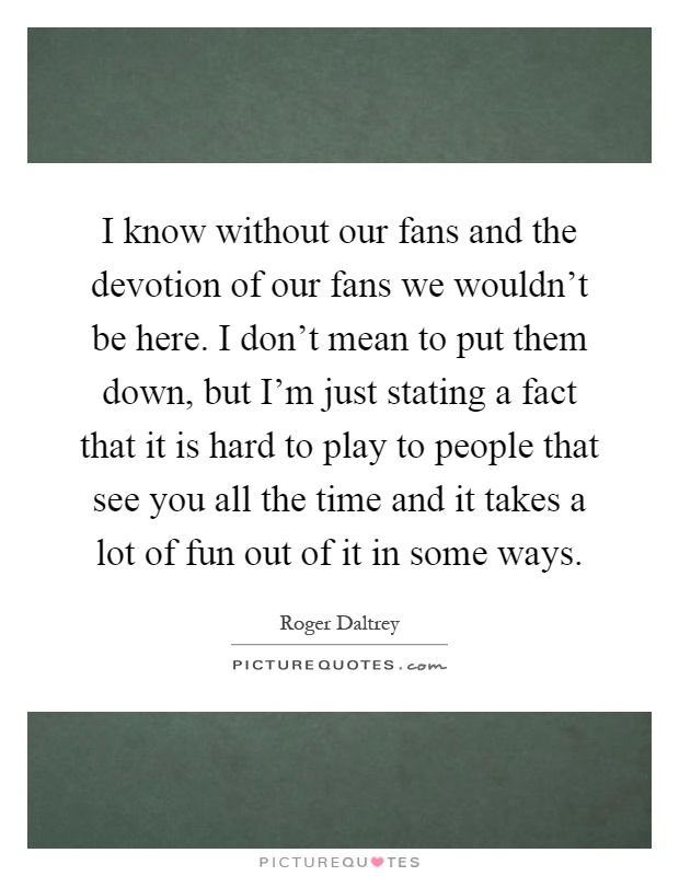 I know without our fans and the devotion of our fans we wouldn't be here. I don't mean to put them down, but I'm just stating a fact that it is hard to play to people that see you all the time and it takes a lot of fun out of it in some ways Picture Quote #1