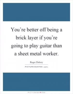 You’re better off being a brick layer if you’re going to play guitar than a sheet metal worker Picture Quote #1