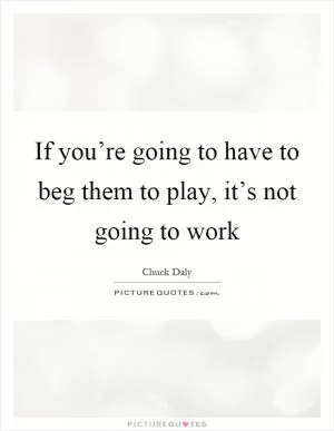 If you’re going to have to beg them to play, it’s not going to work Picture Quote #1