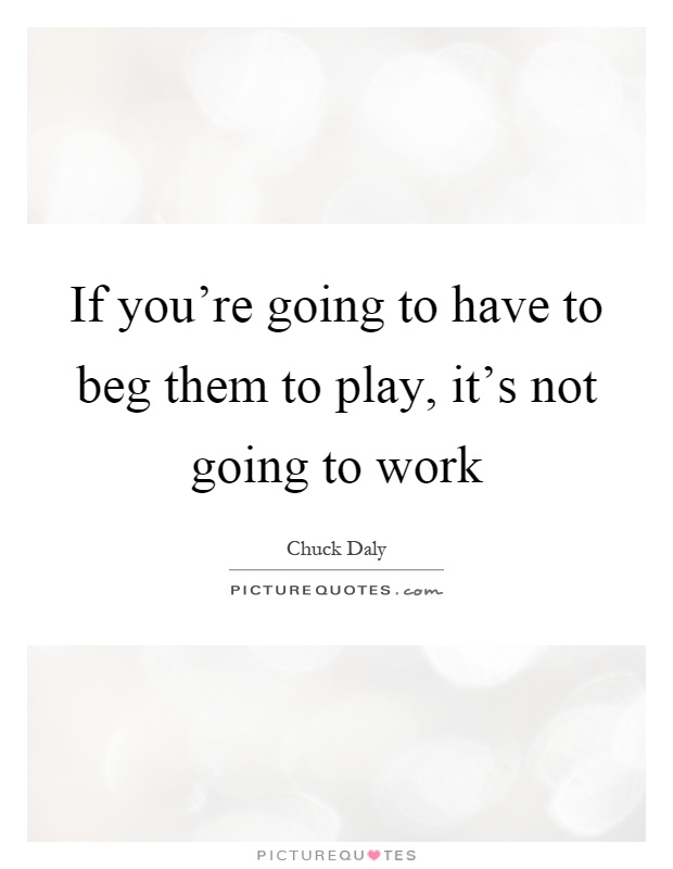 If you're going to have to beg them to play, it's not going to work Picture Quote #1
