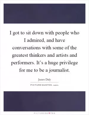 I got to sit down with people who I admired, and have conversations with some of the greatest thinkers and artists and performers. It’s a huge privilege for me to be a journalist Picture Quote #1