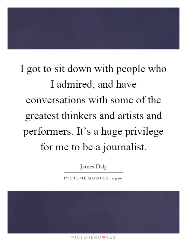 I got to sit down with people who I admired, and have conversations with some of the greatest thinkers and artists and performers. It's a huge privilege for me to be a journalist Picture Quote #1