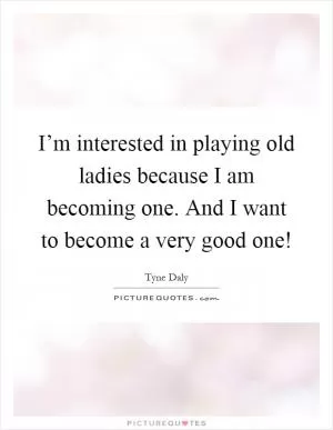 I’m interested in playing old ladies because I am becoming one. And I want to become a very good one! Picture Quote #1