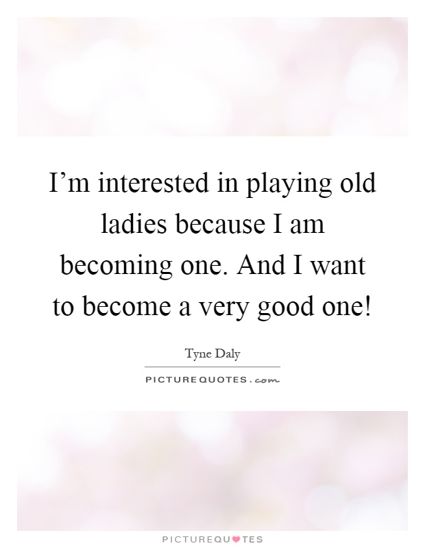 I'm interested in playing old ladies because I am becoming one. And I want to become a very good one! Picture Quote #1