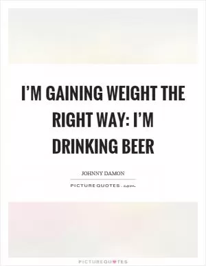 I’m gaining weight the right way: I’m drinking beer Picture Quote #1