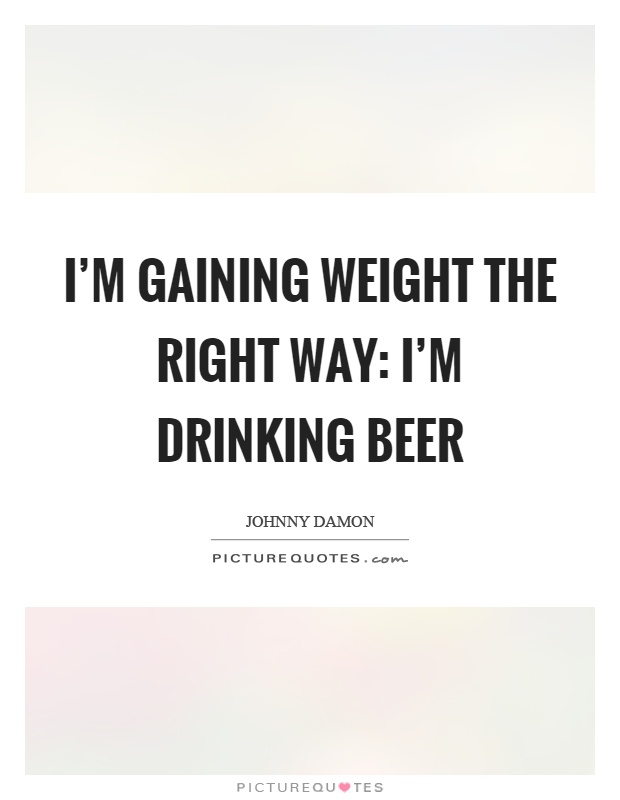 I'm gaining weight the right way: I'm drinking beer Picture Quote #1