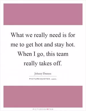 What we really need is for me to get hot and stay hot. When I go, this team really takes off Picture Quote #1