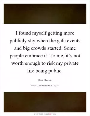 I found myself getting more publicly shy when the gala events and big crowds started. Some people embrace it. To me, it’s not worth enough to risk my private life being public Picture Quote #1