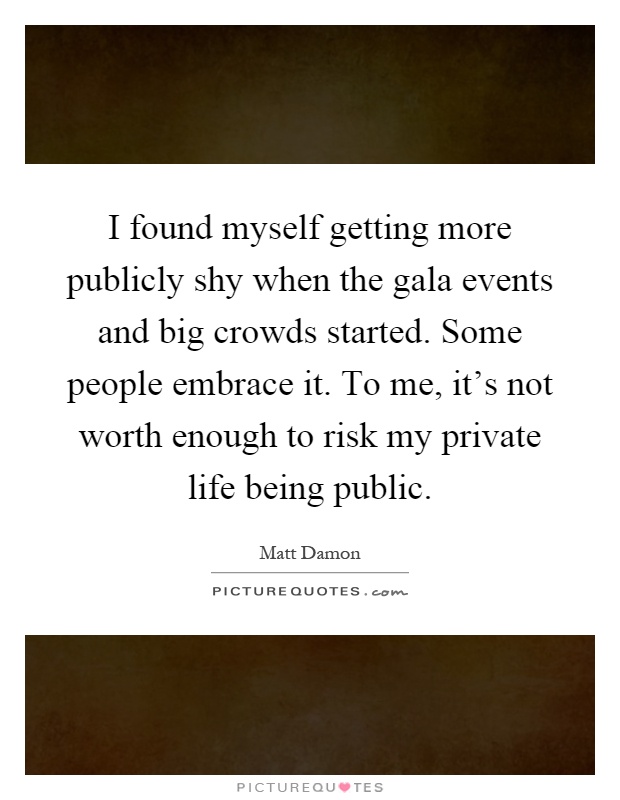 I found myself getting more publicly shy when the gala events and big crowds started. Some people embrace it. To me, it's not worth enough to risk my private life being public Picture Quote #1