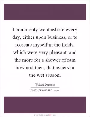 I commonly went ashore every day, either upon business, or to recreate myself in the fields, which were very pleasant, and the more for a shower of rain now and then, that ushers in the wet season Picture Quote #1