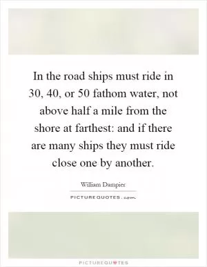 In the road ships must ride in 30, 40, or 50 fathom water, not above half a mile from the shore at farthest: and if there are many ships they must ride close one by another Picture Quote #1