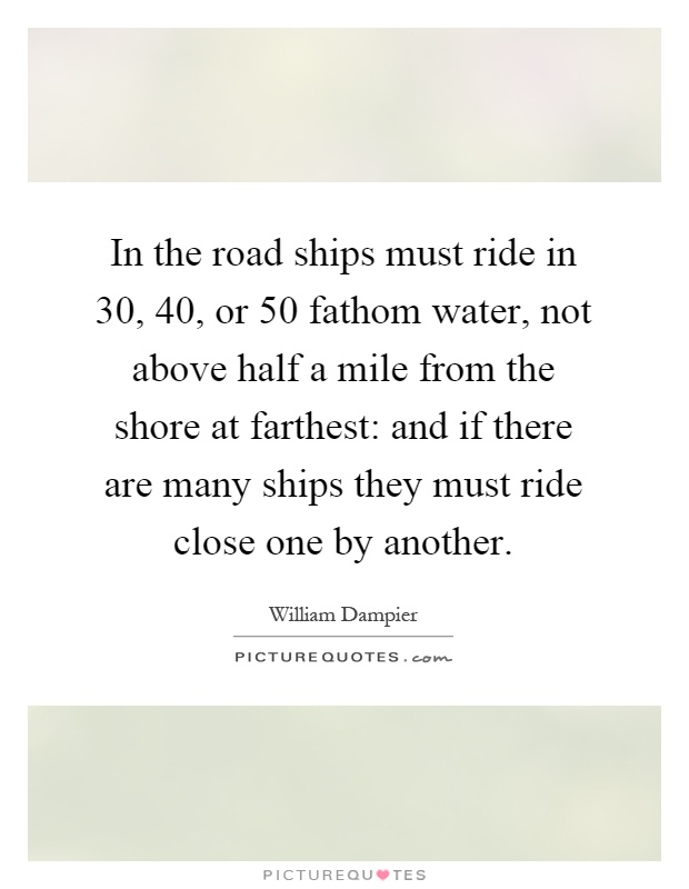 In the road ships must ride in 30, 40, or 50 fathom water, not above half a mile from the shore at farthest: and if there are many ships they must ride close one by another Picture Quote #1