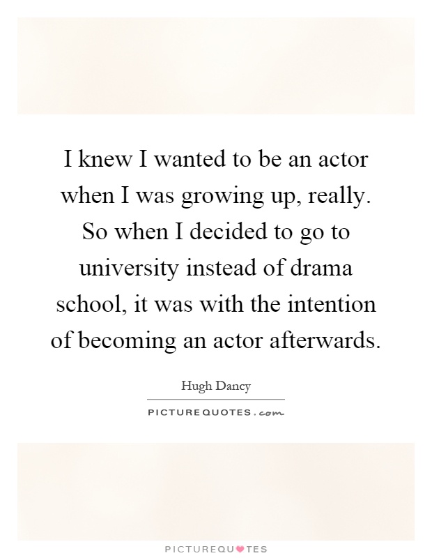 I knew I wanted to be an actor when I was growing up, really. So when I decided to go to university instead of drama school, it was with the intention of becoming an actor afterwards Picture Quote #1