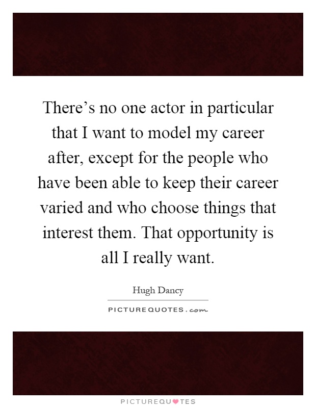 There's no one actor in particular that I want to model my career after, except for the people who have been able to keep their career varied and who choose things that interest them. That opportunity is all I really want Picture Quote #1